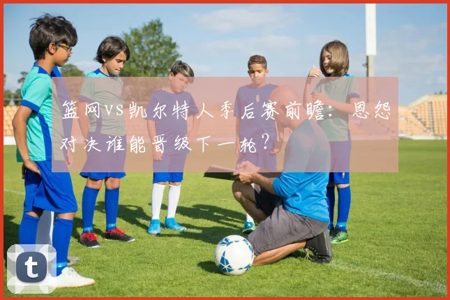 篮网vs凯尔特人季后赛前瞻：恩怨对决谁能晋级下一轮？