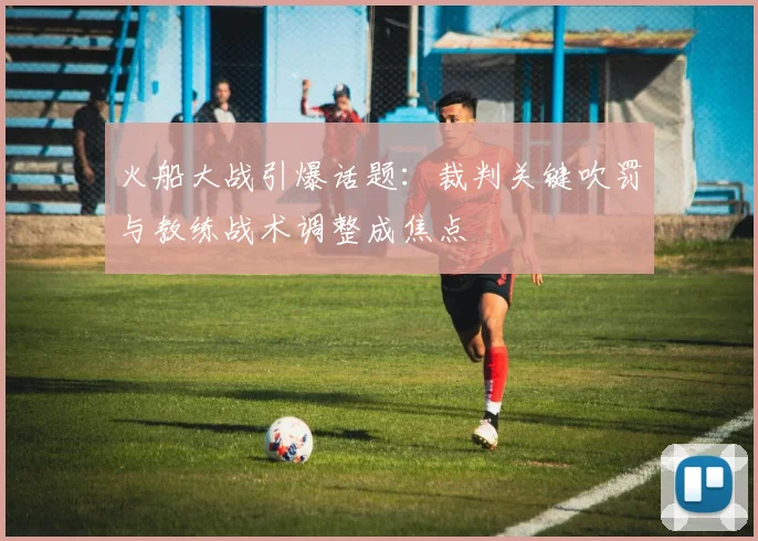 火船大战引爆话题：裁判关键吹罚与教练战术调整成焦点