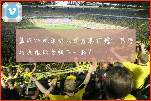 篮网vs凯尔特人季后赛前瞻：恩怨对决谁能晋级下一轮？