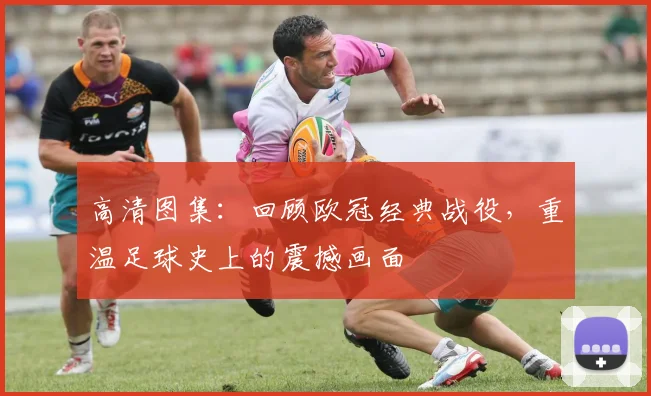 高清图集:回顾欧冠经典战役,重温足球史上的震撼画面