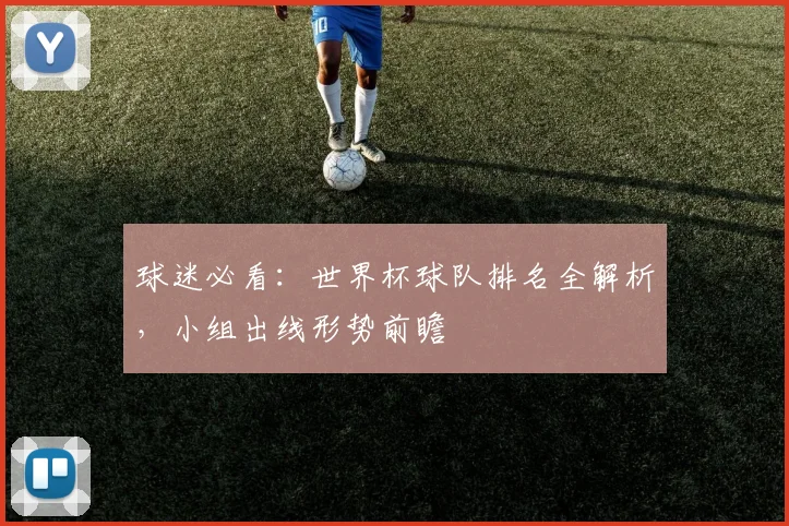 球迷必看：世界杯球队排名全解析，小组出线形势前瞻
